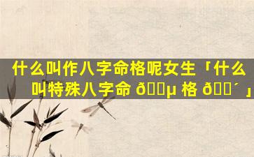 什么叫作八字命格呢女生「什么叫特殊八字命 🌵 格 🐴 」